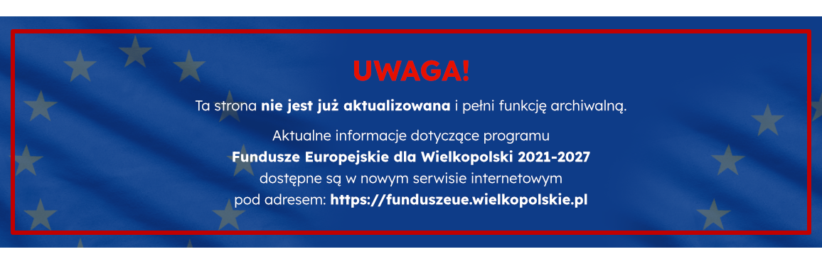 UWAGA! Ta strona nie jest już aktualizowana i pełni funkcję archiwalną. Aktualne informacje dotyczące programu  Fundusze Europejskie dla Wielkopolski 2021-2027  dostępne są w nowym serwisie internetowym  pod adresem: https://funduszeue.wielkopolskie.pl