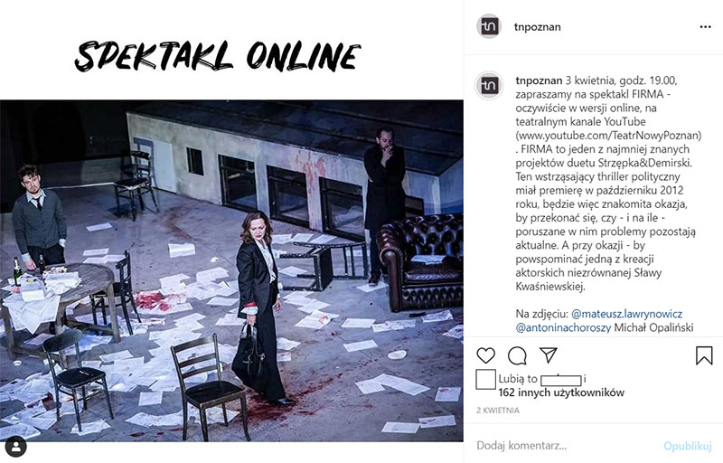 Fotografia jest zrzutem ekranu wykonanym z profilu na portalu społecznościowym instagram Teatru Nowego w Poznaniu. Lewa, większa część to zdjęcie spektaklu. Widać na nim trójkę postaci – aktorów: kobietę, na pierwszym planie, trzymającą torebkę, mężczyznę z lewej strony z tyłu stojącego za stolikiem, na którym jest bałagan, oraz mężczyznę z prawej strony z tyłu, stojącego za kanapą, palącego papierosa. Na scenie jest bałagan, widać rozrzucone papiery i przewrócone meble. Nad zdjęciem jest napis „Spektakl online”. Po prawej stronie znajduje się opis zdjęcia: 3 kwietnia, godz. 19.00, zapraszamy na spektakl FIRMA - oczywiście w wersji online, na teatralnym kanale YouTube (www.youtube.com/TeatrNowyPoznan). FIRMA to jeden z najmniej znanych projektów duetu Strzępka&Demirski. Ten wstrząsający thriller polityczny miał premierę w październiku 2012 roku, będzie więc znakomita okazja, by przekonać się, czy - i na ile - poruszane w nim problemy pozostają aktualne. A przy okazji - by powspominać jedną z kreacji aktorskich niezrównanej Sławy Kwaśniewskiej. Na zdjęciu: @mateusz.lawrynowicz @antoninachoroszy Michał Opaliński Fot. Bartłomiej Jan Sowa. Zdjęcie pochodzi z archiwum Teatru.